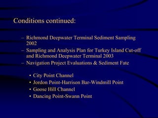 Conditions continued:
– Richmond Deepwater Terminal Sediment Sampling
2002
– Sampling and Analysis Plan for Turkey Island Cut-off
and Richmond Deepwater Terminal 2003
– Navigation Project Evaluations & Sediment Fate
• City Point Channel
• Jordon Point-Harrison Bar-Windmill Point
• Goose Hill Channel
• Dancing Point-Swann Point
 