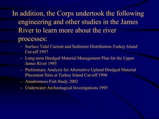 In addition, the Corps undertook the following
engineering and other studies in the James
River to learn more about the river
processes:
– Surface Tidal Current and Sediment Distribution-Turkey Island
Cut-off 1997
– Long-term Dredged Material Management Plan for the Upper
James River 1995
– Preliminary Analysis for Alternative Upland Dredged Material
Placement Sites at Turkey Island Cut-off 1998
– Anadromous Fish Study 2002
– Underwater Archeological Investigations 1995
 