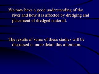 We now have a good understanding of the
river and how it is affected by dredging and
placement of dredged material.
The results of some of these studies will be
discussed in more detail this afternoon.
 