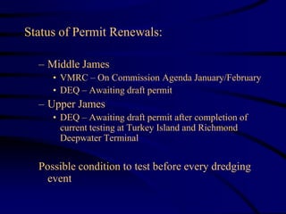 Status of Permit Renewals:
– Middle James
• VMRC – On Commission Agenda January/February
• DEQ – Awaiting draft permit
– Upper James
• DEQ – Awaiting draft permit after completion of
current testing at Turkey Island and Richmond
Deepwater Terminal
Possible condition to test before every dredging
event
 