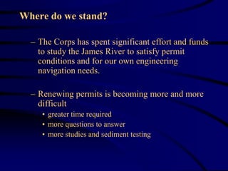 Where do we stand?
– The Corps has spent significant effort and funds
to study the James River to satisfy permit
conditions and for our own engineering
navigation needs.
– Renewing permits is becoming more and more
difficult
• greater time required
• more questions to answer
• more studies and sediment testing
 