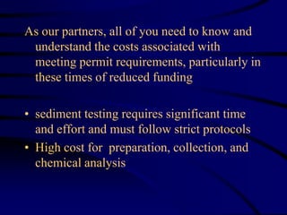 As our partners, all of you need to know and
understand the costs associated with
meeting permit requirements, particularly in
these times of reduced funding
• sediment testing requires significant time
and effort and must follow strict protocols
• High cost for preparation, collection, and
chemical analysis
 