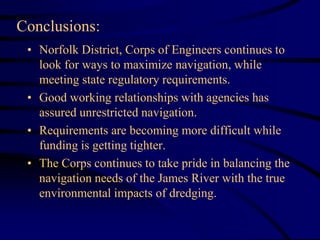 • Norfolk District, Corps of Engineers continues to
look for ways to maximize navigation, while
meeting state regulatory requirements.
• Good working relationships with agencies has
assured unrestricted navigation.
• Requirements are becoming more difficult while
funding is getting tighter.
• The Corps continues to take pride in balancing the
navigation needs of the James River with the true
environmental impacts of dredging.
Conclusions:
 