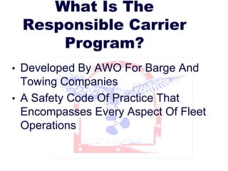 What Is The
Responsible Carrier
Program?
• Developed By AWO For Barge And
Towing Companies
• A Safety Code Of Practice That
Encompasses Every Aspect Of Fleet
Operations
 