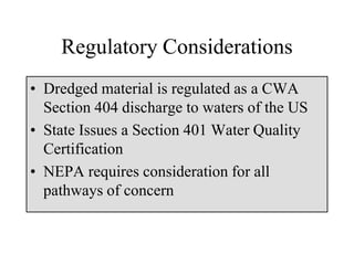 Regulatory Considerations
• Dredged material is regulated as a CWA
Section 404 discharge to waters of the US
• State Issues a Section 401 Water Quality
Certification
• NEPA requires consideration for all
pathways of concern
 