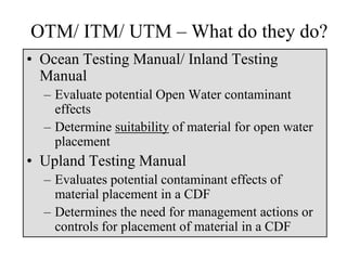 OTM/ ITM/ UTM – What do they do?
• Ocean Testing Manual/ Inland Testing
Manual
– Evaluate potential Open Water contaminant
effects
– Determine suitability of material for open water
placement
• Upland Testing Manual
– Evaluates potential contaminant effects of
material placement in a CDF
– Determines the need for management actions or
controls for placement of material in a CDF
 
