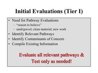 Initial Evaluations (Tier I)
• Need for Pathway Evaluations
– “reason to believe”
– sand/gravel; clean material; new work
• Identify Relevant Pathways
• Identify Contaminants of Concern
• Compile Existing Information
Evaluate all relevant pathways &
Test only as needed!
 