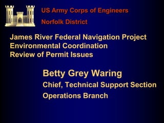 James River Federal Navigation Project
Environmental Coordination
Review of Permit Issues
Betty Grey Waring
Chief, Technical Support Section
Operations Branch
US Army Corps of Engineers
Norfolk District
 