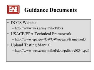Guidance Documents
• DOTS Website
– http://www.wes.army.mil/el/dots
• USACE/EPA Technical Framework
– http://www.epa.gov/OWOW/oceans/framework/
• Upland Testing Manual
– http://www.wes.army.mil/el/dots/pdfs/trel03-1.pdf
 
