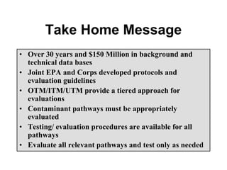 Take Home Message
• Over 30 years and $150 Million in background and
technical data bases
• Joint EPA and Corps developed protocols and
evaluation guidelines
• OTM/ITM/UTM provide a tiered approach for
evaluations
• Contaminant pathways must be appropriately
evaluated
• Testing/ evaluation procedures are available for all
pathways
• Evaluate all relevant pathways and test only as needed
 