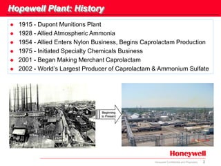 2Honeywell Confidential and Proprietary
Hopewell Plant: History
 1915 - Dupont Munitions Plant
 1928 - Allied Atmospheric Ammonia
 1954 - Allied Enters Nylon Business, Begins Caprolactam Production
 1975 - Initiated Specialty Chemicals Business
 2001 - Began Making Merchant Caprolactam
 2002 - World’s Largest Producer of Caprolactam & Ammonium Sulfate
Beginning
to Present
 