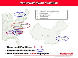 4Honeywell Confidential and Proprietary
Shanghai
BHYN
Tech svc/R&D, marketing, administration
Carpet fibers plant
Spinning polymer plant
Textile fibers plant
Caprolactam plant
Tech svc/R&D, marketing, administration
Carpet fibers plant
Spinning polymer plant
Textile fibers plant
Caprolactam plant
Anderson
Clemson
Arnprior
C H I N A
HopewellChesterfield
Columbia
Dalton
Colonial Heights
• Honeywell Facilities:
• Former BASF Facilities:
• New business has 3,800 employees
Charlotte
Honeywell Nylon Facilities
 