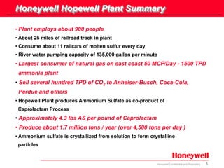 5Honeywell Confidential and Proprietary
• Plant employs about 900 people
• About 25 miles of railroad track in plant
• Consume about 11 railcars of molten sulfur every day
• River water pumping capacity of 135,000 gallon per minute
• Largest consumer of natural gas on east coast 50 MCF/Day - 1500 TPD
ammonia plant
• Sell several hundred TPD of CO2 to Anheiser-Busch, Coca-Cola,
Perdue and others
• Hopewell Plant produces Ammonium Sulfate as co-product of
Caprolactam Process
• Approximately 4.3 lbs AS per pound of Caprolactam
• Produce about 1.7 million tons / year (over 4,500 tons per day )
• Ammonium sulfate is crystallized from solution to form crystalline
particles
Honeywell Hopewell Plant Summary
 