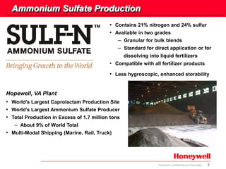 8Honeywell Confidential and Proprietary
Ammonium Sulfate Production
• Contains 21% nitrogen and 24% sulfur
• Available in two grades
– Granular for bulk blends
– Standard for direct application or for
dissolving into liquid fertilizers
• Compatible with all fertilizer products
• Less hygroscopic, enhanced storability
• World’s Largest Caprolactam Production Site
• World’s Largest Ammonium Sulfate Producer
• Total Production in Excess of 1.7 million tons
– About 9% of World Total
• Multi-Modal Shipping (Marine, Rail, Truck)
Hopewell, VA Plant
 