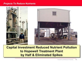 12Honeywell Confidential and Proprietary
Projects To Reduce Nutrients
Capital Investment Reduced Nutrient Pollution
to Hopewell Treatment Plant
by Half & Eliminated Spikes
 