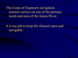 The Corps of Engineers navigation
mission carries out one of the primary
needs and uses of the James River.
It is our job to keep the channel open and
navigable.
 