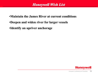 22Honeywell Confidential and Proprietary
Honeywell Wish List
•Maintain the James River at current conditions
•Deepen and widen river for larger vessels
•Identify an upriver anchorage
 