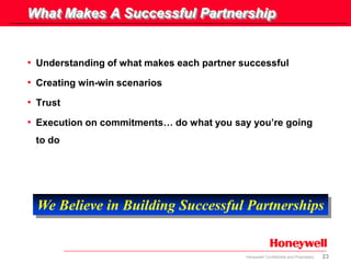 23Honeywell Confidential and Proprietary
What Makes A Successful Partnership
• Understanding of what makes each partner successful
• Creating win-win scenarios
• Trust
• Execution on commitments… do what you say you’re going
to do
We Believe in Building Successful Partnerships
 