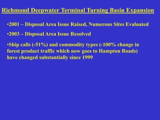 •Ship calls (-51%) and commodity types (-100% change in
forest product traffic which now goes to Hampton Roads)
have changed substantially since 1999
Richmond Deepwater Terminal Turning Basin Expansion
•2001 – Disposal Area Issue Raised, Numerous Sites Evaluated
•2003 – Disposal Area Issue Resolved
 