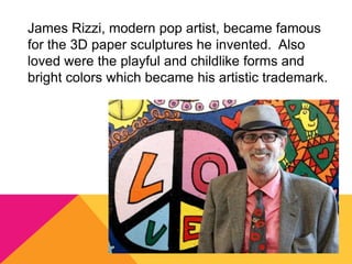 James Rizzi, modern pop artist, became famous
for the 3D paper sculptures he invented. Also
loved were the playful and childlike forms and
bright colors which became his artistic trademark.
 