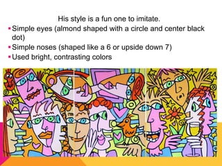 His style is a fun one to imitate.
 Simple eyes (almond shaped with a circle and center black
  dot)
 Simple noses (shaped like a 6 or upside down 7)
 Used bright, contrasting colors
 