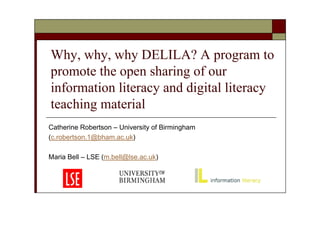 Why, why, why DELILA? A program to
promote the open sharing of our
information literacy and digital literacy
teaching material
Catherine Robertson – University of Birmingham
(c.robertson.1@bham.ac.uk)

Maria Bell – LSE (m.bell@lse.ac.uk)
 