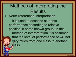 Methods of Interpreting the
Results
1. Norm-referenced Interpretation
It is used to describe students
performance according to relative
position in some known group. In this
method of interpretation it is assumed
that the level of performance of will not
vary much from one class to another
class.
 
