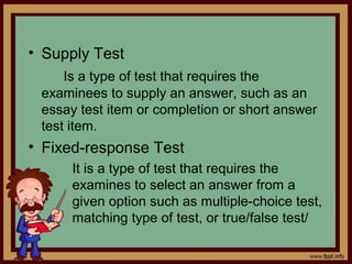 • Supply Test
Is a type of test that requires the
examinees to supply an answer, such as an
essay test item or completion or short answer
test item.
• Fixed-response Test
It is a type of test that requires the
examines to select an answer from a
given option such as multiple-choice test,
matching type of test, or true/false test/
 