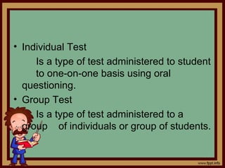 • Individual Test
Is a type of test administered to student
to one-on-one basis using oral
questioning.
• Group Test
Is a type of test administered to a
group of individuals or group of students.
 