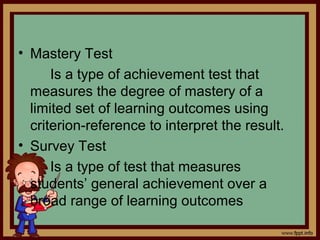 • Mastery Test
Is a type of achievement test that
measures the degree of mastery of a
limited set of learning outcomes using
criterion-reference to interpret the result.
• Survey Test
Is a type of test that measures
students’ general achievement over a
broad range of learning outcomes
 