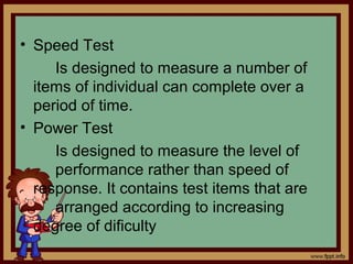 • Speed Test
Is designed to measure a number of
items of individual can complete over a
period of time.
• Power Test
Is designed to measure the level of
performance rather than speed of
response. It contains test items that are
arranged according to increasing
degree of dificulty
 
