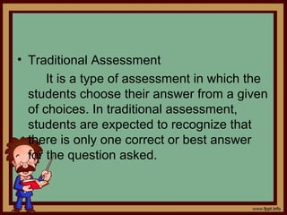 • Traditional Assessment
It is a type of assessment in which the
students choose their answer from a given
of choices. In traditional assessment,
students are expected to recognize that
there is only one correct or best answer
for the question asked.
 