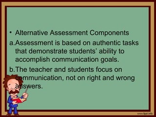 • Alternative Assessment Components
a.Assessment is based on authentic tasks
that demonstrate students’ ability to
accomplish communication goals.
b.The teacher and students focus on
communication, not on right and wrong
answers.
 