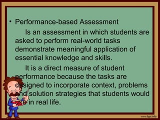 • Performance-based Assessment
Is an assessment in which students are
asked to perform real-world tasks
demonstrate meaningful application of
essential knowledge and skills.
It is a direct measure of student
performance because the tasks are
designed to incorporate context, problems
and solution strategies that students would
use in real life.
 