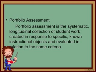 • Portfolio Assessment
Portfolio assessment is the systematic,
longitudinal collection of student work
created in response to specific, known
instructional objects and evaluated in
relation to the same criteria.
 