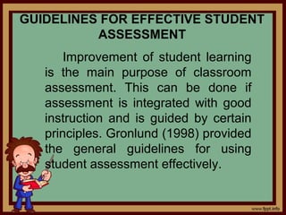 GUIDELINES FOR EFFECTIVE STUDENT
ASSESSMENT
Improvement of student learning
is the main purpose of classroom
assessment. This can be done if
assessment is integrated with good
instruction and is guided by certain
principles. Gronlund (1998) provided
the general guidelines for using
student assessment effectively.
 