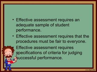 • Effective assessment requires an
adequate sample of student
performance.
• Effective assessment requires that the
procedures must be fair to everyone.
• Effective assessment requires
specifications of criteria for judging
successful performance.
 