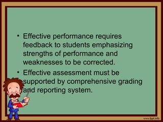 • Effective performance requires
feedback to students emphasizing
strengths of performance and
weaknesses to be corrected.
• Effective assessment must be
supported by comprehensive grading
and reporting system.
 
