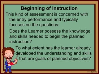 Beginning of Instruction
This kind of assessment is concerned with
the entry performance and typically
focuses on the questions:
Does the Learner possess the knowledge
and skills needed to begin the planned
instruction?
To what extent has the learner already
developed the understanding and skills
t that are goals of planned objectives?
 