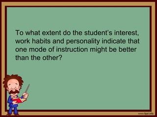 To what extent do the student’s interest,
work habits and personality indicate that
one mode of instruction might be better
than the other?
 