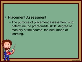 • Placement Assessment
– The purpose of placement assessment is to
determine the prerequisite skills, degree of
mastery of the course the best mode of
learning.
 
