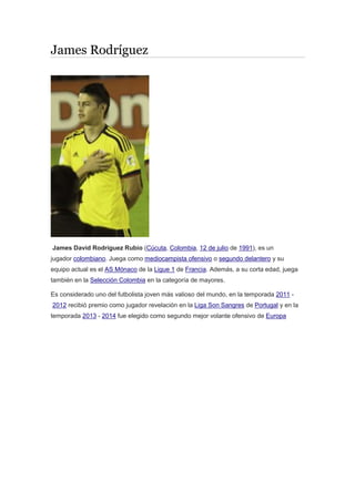 James Rodríguez
James David Rodríguez Rubio (Cúcuta, Colombia, 12 de julio de 1991), es un
jugador colombiano. Juega como mediocampista ofensivo o segundo delantero y su
equipo actual es el AS Mónaco de la Ligue 1 de Francia. Además, a su corta edad, juega
también en la Selección Colombia en la categoría de mayores.
Es considerado uno del futbolista joven más valioso del mundo, en la temporada 2011 -
2012 recibió premio como jugador revelación en la Liga Son Sangres de Portugal y en la
temporada 2013 - 2014 fue elegido como segundo mejor volante ofensivo de Europa
 