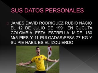 JAMES DAVID RODRIGUEZ RUBIO NACIO
EL 12 DE JULIO DE 1991 EN CUCUTA
COLOMBIA ESTA ESTRELLA MIDE 180
M(5 PIES Y 11 PULGADAS)PESA 77 KG Y
SU PIE HABIL ES EL IZQUIERDO