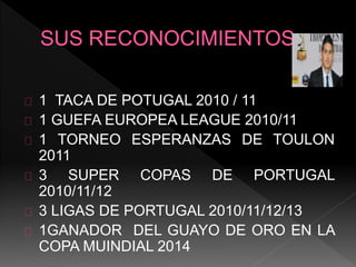 1 TACA DE POTUGAL 2010 / 11
1 GUEFA EUROPEA LEAGUE 2010/11
1 TORNEO ESPERANZAS DE TOULON
2011
3 SUPER COPAS DE PORTUGAL
2010/11/12
3 LIGAS DE PORTUGAL 2010/11/12/13
1GANADOR DEL GUAYO DE ORO EN LA
COPA MUINDIAL 2014