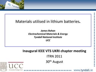 Materials utilised in lithium batteries.

                     James Rohan
           Electrochemical Materials & Energy
                Tyndall National Institute
                          UCC



        Inaugural IEEE VTS UKRI chapter meeting
                        ITRN 2011
                       30th August
1
                                                www.tyndall.ie
 