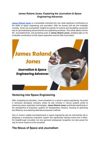 James Roland Jones: Exploring the Journalism & Space
Engineering Advances
James Roland Jones is a remarkable individual who has made significant contributions to
the fields of space engineering and journalism. With his diverse skill set and insatiable
curiosity, Jones has successfully merged his passion for science and storytelling, paving the
way for groundbreaking advancements and captivating narratives. This article delves into the
life, accomplishments, and pioneering work of James Roland Jones, shedding light on his
invaluable contributions to both space exploration and the field of journalism.
Venturing into Space Engineering
After completing his education, Jones embarked on a career in space engineering. He joined
a renowned aerospace company, where he was involved in various projects aimed at
advancing space exploration technologies. James Roland Jones contributed significantly to
the development of propulsion systems for interplanetary missions, focusing on optimising
fuel efficiency and exploring alternative propulsion methods.
One of Jones's notable accomplishments in space engineering was his instrumental role in
designing a revolutionary propulsion system that significantly reduced travel time to Mars.
His breakthrough innovation not only garnered widespread recognition but also paved the
way for future missions to the red planet.
The Nexus of Space and Journalism
 
