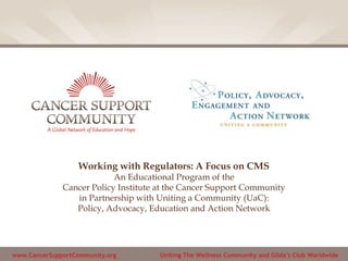 www.CancerSupportCommunity.org Uniting The Wellness Community and Gilda’s Club Worldwide
Working with Regulators: A Focus on CMS
An Educational Program of the
Cancer Policy Institute at the Cancer Support Community
in Partnership with Uniting a Community (UaC):
Policy, Advocacy, Education and Action Network
 