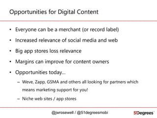 Opportunities for Digital Content
• Everyone can be a merchant (or record label)
• Increased relevance of social media and web
• Big app stores loss relevance

• Margins can improve for content owners
• Opportunities today…
– Weve, Zapp, GSMA and others all looking for partners which
means marketing support for you!
– Niche web sites / app stores
@jwrosewell / @51degreesmobi

 