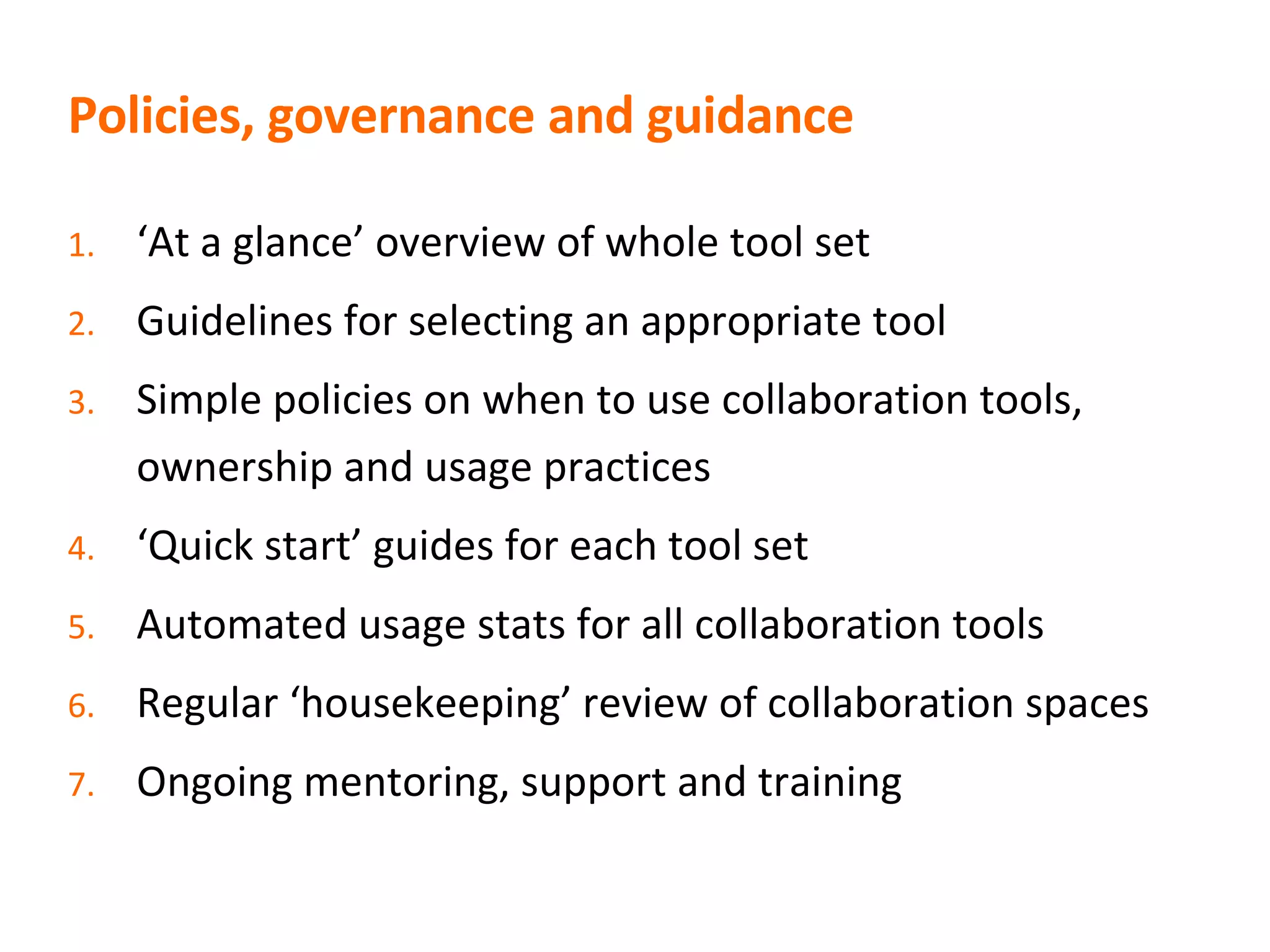 Policies, governance and guidance ‘ At a glance’ overview of whole tool set Guidelines for selecting an appropriate tool Simple policies on when to use collaboration tools, ownership and usage practices ‘ Quick start’ guides for each tool set Automated usage stats for all collaboration tools Regular ‘housekeeping’ review of collaboration spaces Ongoing mentoring, support and training 