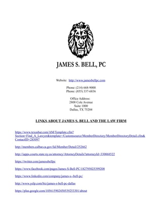 Website: http://www.jamesbellpc.com
Phone: (214) 668-9000
Phone: (855) 337-6836
Office Address:
2808 Cole Avenue
Suite 1000
Dallas, TX 75204
LINKS ABOUT JAMES S. BELLAND THE LAW FIRM
https://www.texasbar.com/AM/Template.cfm?
Section=Find_A_Lawyer&template=/Customsource/MemberDirectory/MemberDirectoryDetail.cfm&
ContactID=285097
http://members.calbar.ca.gov/fal/Member/Detail/252662
http://iapps.courts.state.ny.us/attorney/AttorneyDetails?attorneyId=330068522
https://twitter.com/jamessbellpc
https://www.facebook.com/pages/James-S-Bell-PC/182795025399208
https://www.linkedin.com/company/james-s--bell-pc/
http://www.yelp.com/biz/james-s-bell-pc-dallas
https://plus.google.com/105615902450539253301/about
 